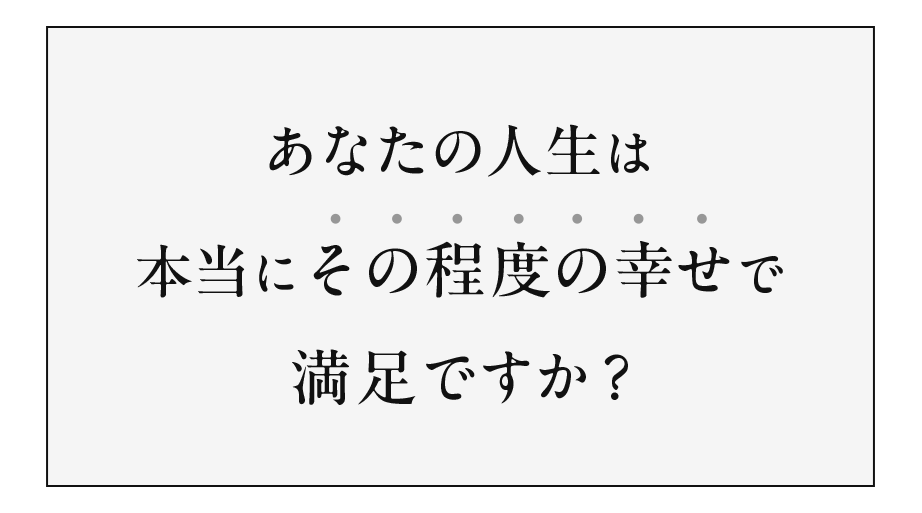 あなたの⼈⽣は本当にその程度の幸せで満⾜ですか?